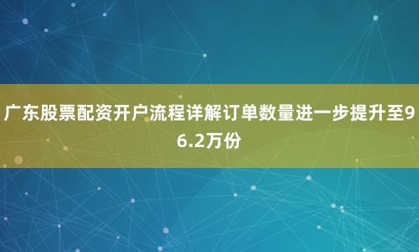 广东股票配资开户流程详解订单数量进一步提升至96.2万份