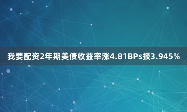 我要配资2年期美债收益率涨4.81BPs报3.945%