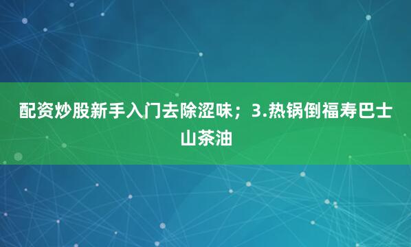 配资炒股新手入门去除涩味；3.热锅倒福寿巴士山茶油