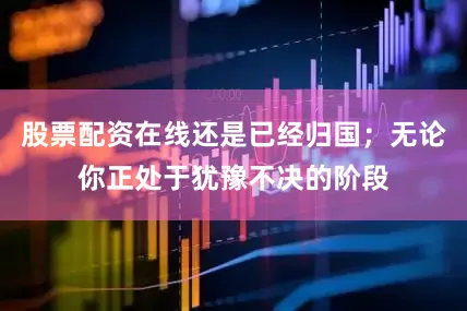 股票配资在线还是已经归国；无论你正处于犹豫不决的阶段