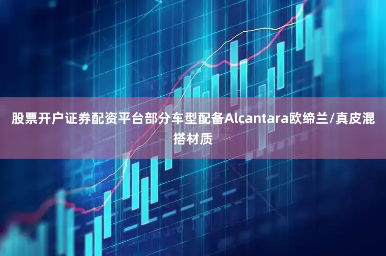 股票开户证券配资平台部分车型配备Alcantara欧缔兰/真皮混搭材质