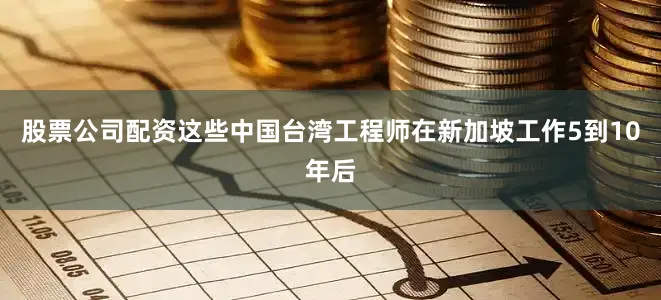 股票公司配资这些中国台湾工程师在新加坡工作5到10年后