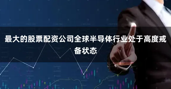最大的股票配资公司全球半导体行业处于高度戒备状态