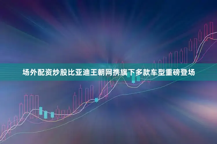 场外配资炒股比亚迪王朝网携旗下多款车型重磅登场