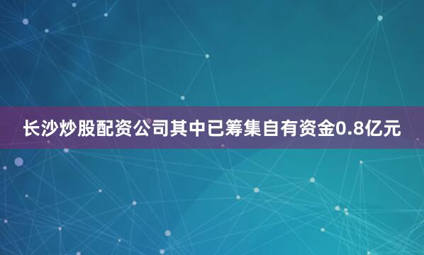 长沙炒股配资公司其中已筹集自有资金0.8亿元