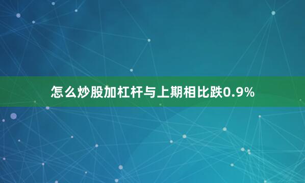 怎么炒股加杠杆与上期相比跌0.9%