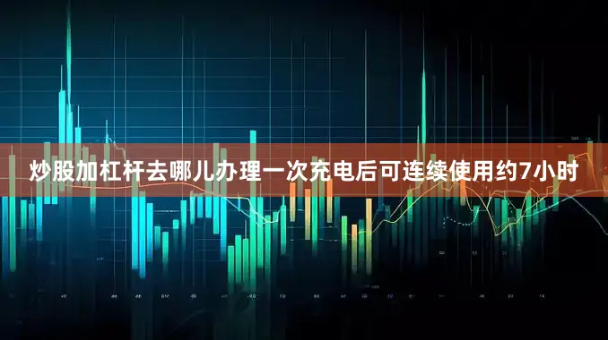 炒股加杠杆去哪儿办理一次充电后可连续使用约7小时