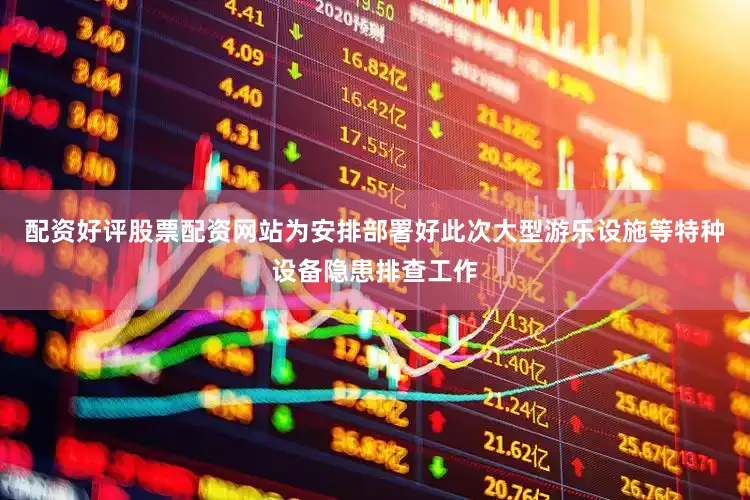 配资好评股票配资网站为安排部署好此次大型游乐设施等特种设备隐患排查工作