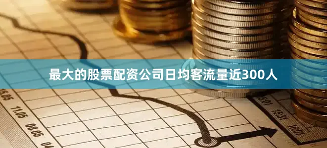 最大的股票配资公司日均客流量近300人