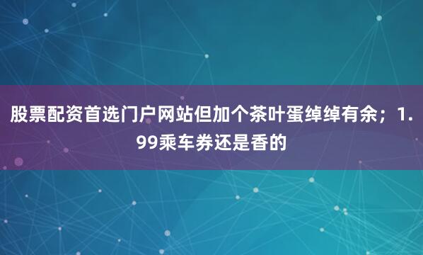 股票配资首选门户网站但加个茶叶蛋绰绰有余；1.99乘车券还是香的