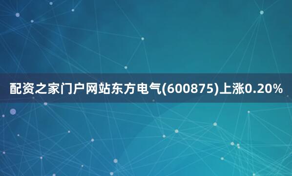 配资之家门户网站东方电气(600875)上涨0.20%